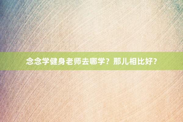 念念学健身老师去哪学?那儿相比好?