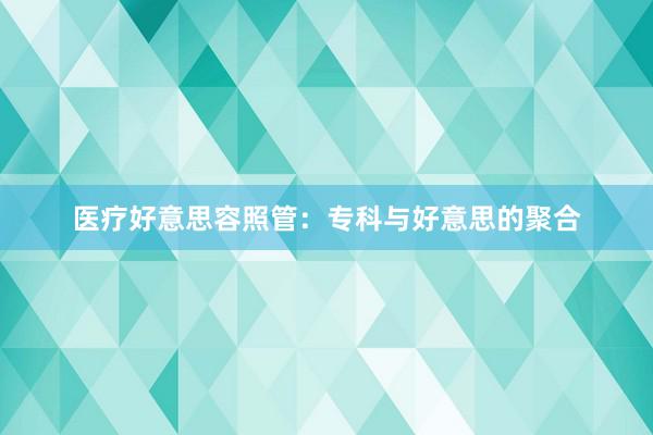 医疗好意思容照管：专科与好意思的聚合