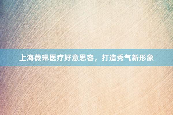 上海薇琳医疗好意思容，打造秀气新形象